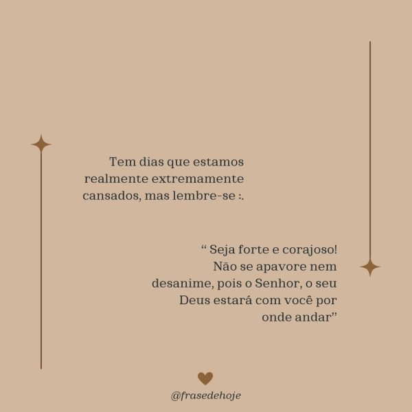 Tem dias que estamos realmente extremamente cansados, mas lembre-se : “ Seja forte e corajoso! Não se apavore nem desanime, pois o Senhor, o seu Deus estará com você por onde andar."